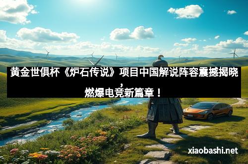 黄金世俱杯《炉石传说》项目中国解说阵容震撼揭晓，燃爆电竞新篇章！